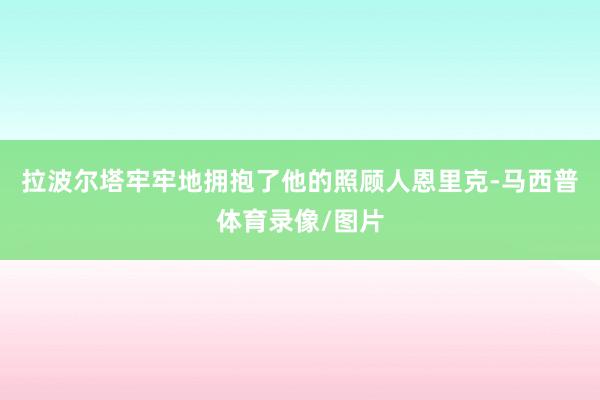 拉波尔塔牢牢地拥抱了他的照顾人恩里克-马西普体育录像/图片