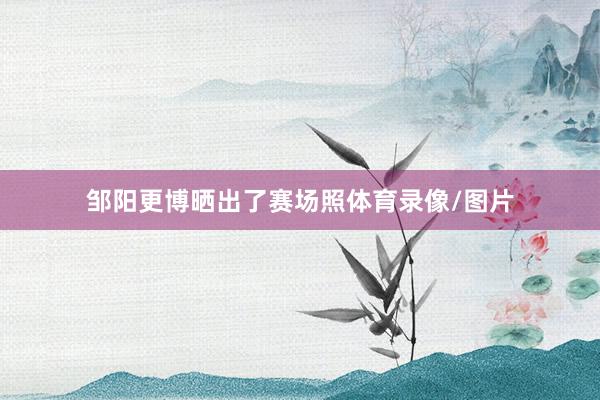 邹阳更博晒出了赛场照体育录像/图片