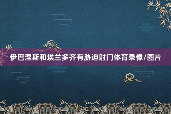 伊巴涅斯和埃兰多齐有胁迫射门体育录像/图片