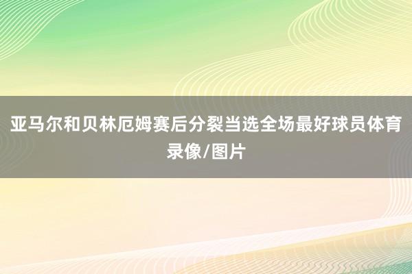 亚马尔和贝林厄姆赛后分裂当选全场最好球员体育录像/图片