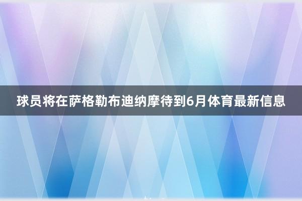 球员将在萨格勒布迪纳摩待到6月体育最新信息