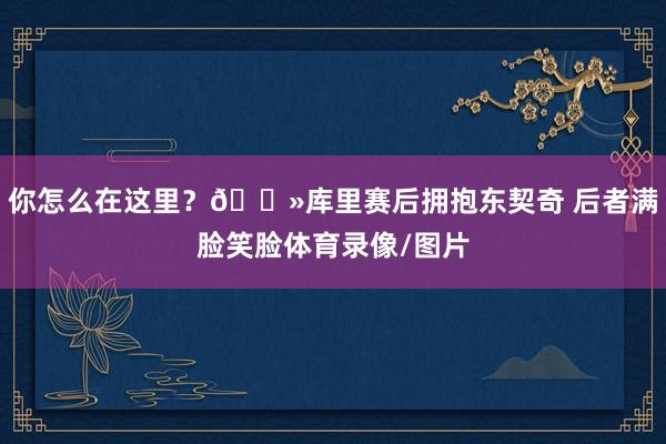 你怎么在这里？👻库里赛后拥抱东契奇 后者满脸笑脸体育录像/图片