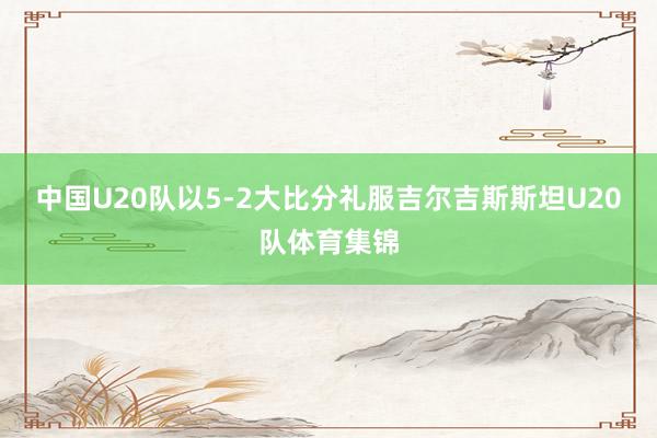 中国U20队以5-2大比分礼服吉尔吉斯斯坦U20队体育集锦