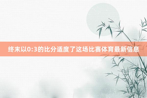 终末以0:3的比分适度了这场比赛体育最新信息