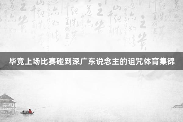 毕竟上场比赛碰到深广东说念主的诅咒体育集锦