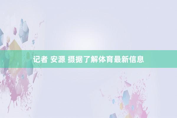 记者 安源 摄据了解体育最新信息