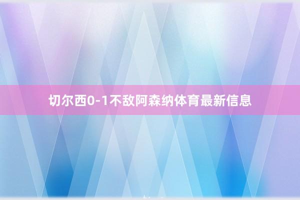 切尔西0-1不敌阿森纳体育最新信息