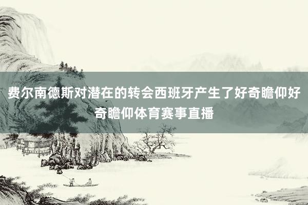费尔南德斯对潜在的转会西班牙产生了好奇瞻仰好奇瞻仰体育赛事直播