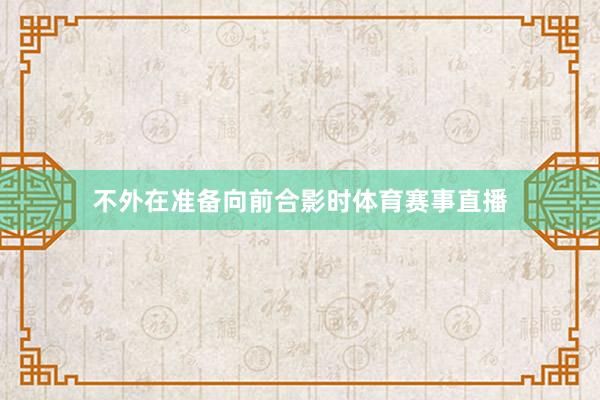不外在准备向前合影时体育赛事直播