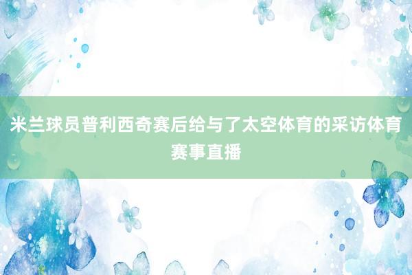 米兰球员普利西奇赛后给与了太空体育的采访体育赛事直播