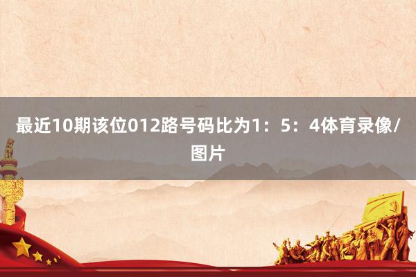 最近10期该位012路号码比为1：5：4体育录像/图片