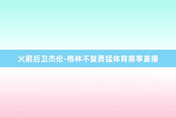 火箭后卫杰伦-格林不复勇猛体育赛事直播