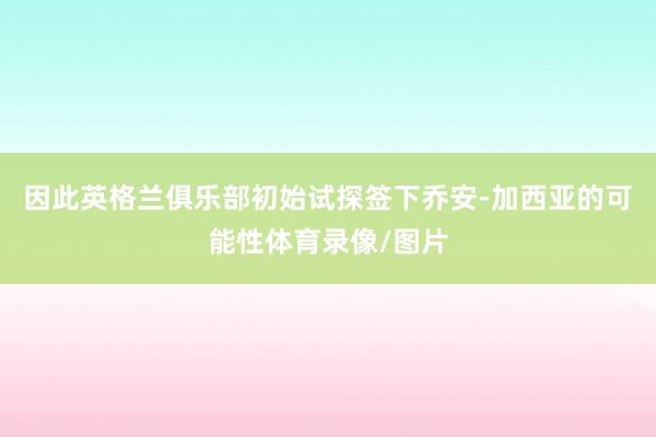 因此英格兰俱乐部初始试探签下乔安-加西亚的可能性体育录像/图片