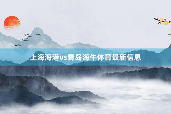 上海海港vs青岛海牛体育最新信息