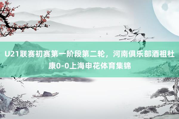 U21联赛初赛第一阶段第二轮，河南俱乐部酒祖杜康0-0上海申花体育集锦