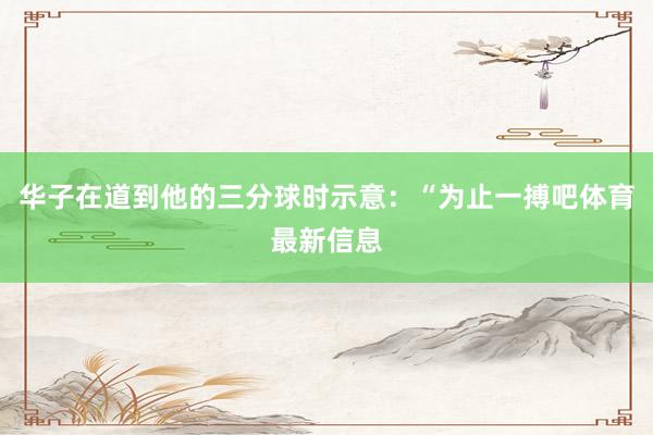 华子在道到他的三分球时示意：“为止一搏吧体育最新信息