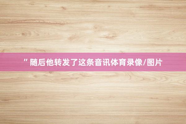 ”随后他转发了这条音讯体育录像/图片