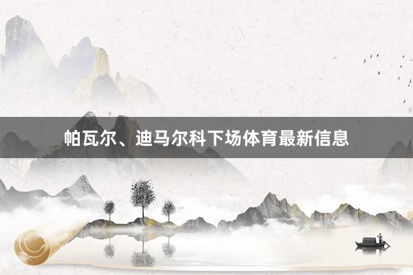 帕瓦尔、迪马尔科下场体育最新信息