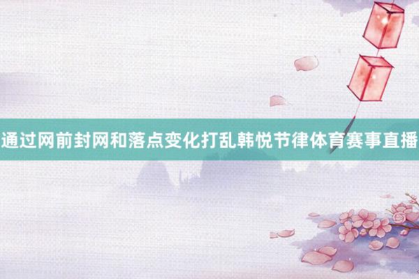通过网前封网和落点变化打乱韩悦节律体育赛事直播