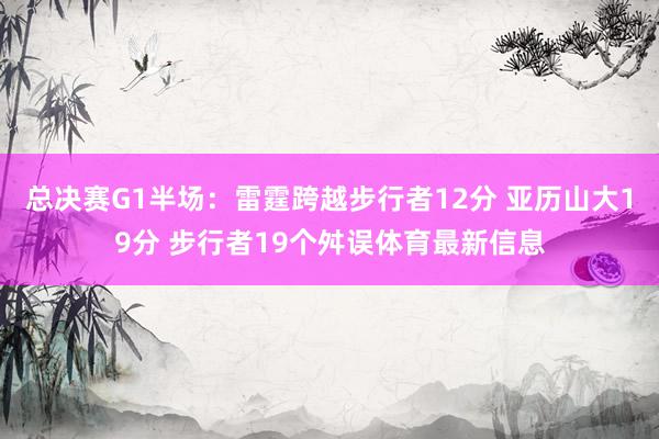 总决赛G1半场：雷霆跨越步行者12分 亚历山大19分 步行者19个舛误体育最新信息