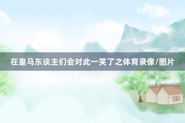 在皇马东谈主们会对此一笑了之体育录像/图片
