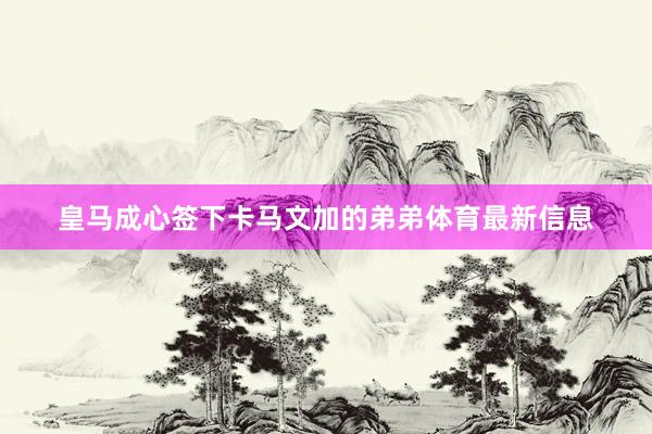 皇马成心签下卡马文加的弟弟体育最新信息