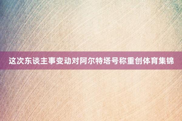 这次东谈主事变动对阿尔特塔号称重创体育集锦