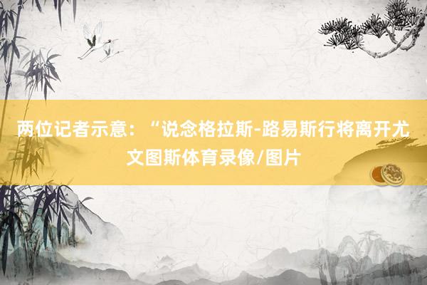 两位记者示意：“说念格拉斯-路易斯行将离开尤文图斯体育录像/图片