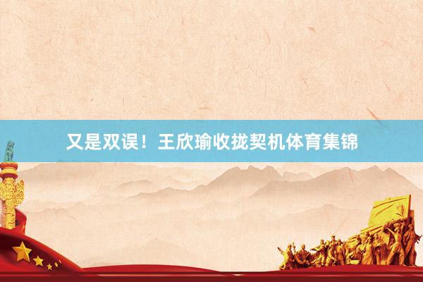 又是双误!王欣瑜收拢契机体育集锦