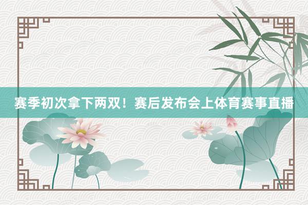 赛季初次拿下两双！赛后发布会上体育赛事直播