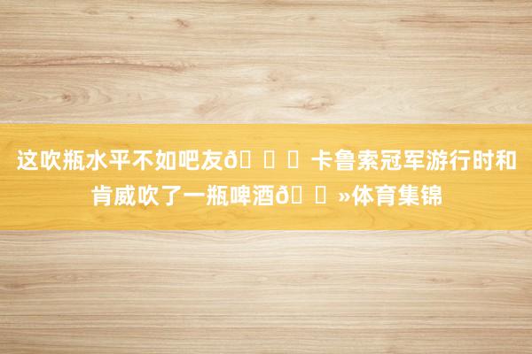这吹瓶水平不如吧友👀卡鲁索冠军游行时和肯威吹了一瓶啤酒🍻体育集锦