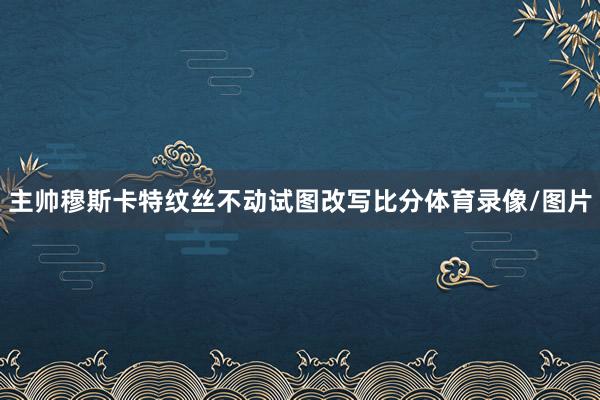 主帅穆斯卡特纹丝不动试图改写比分体育录像/图片