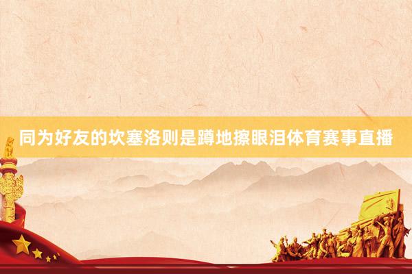 同为好友的坎塞洛则是蹲地擦眼泪体育赛事直播