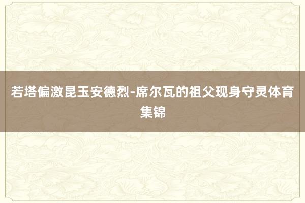 若塔偏激昆玉安德烈-席尔瓦的祖父现身守灵体育集锦