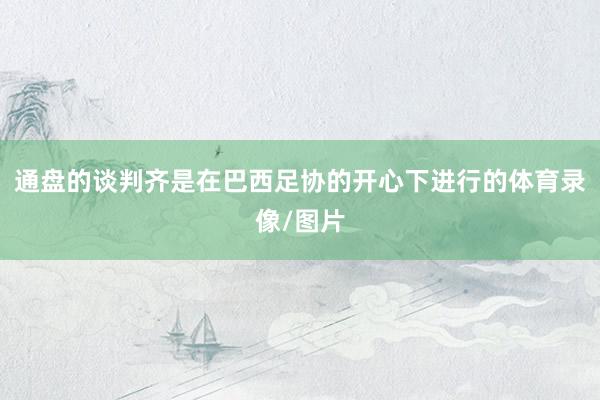 通盘的谈判齐是在巴西足协的开心下进行的体育录像/图片
