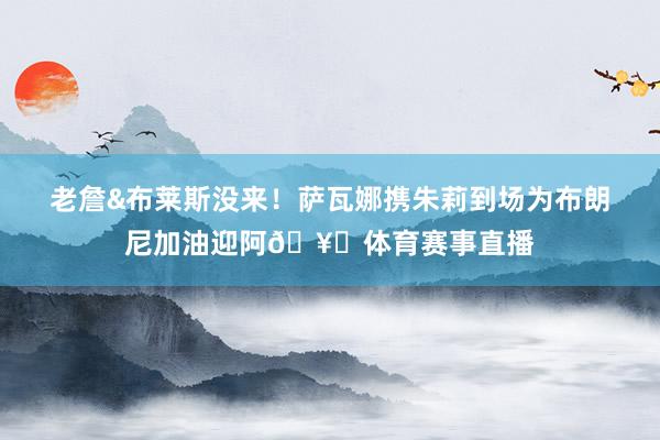老詹&布莱斯没来！萨瓦娜携朱莉到场为布朗尼加油迎阿🥁体育赛事直播