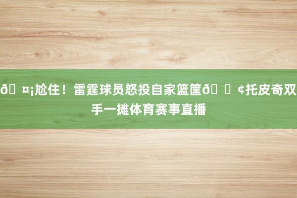 🤡尬住！雷霆球员怒投自家篮筐😢托皮奇双手一摊体育赛事直播