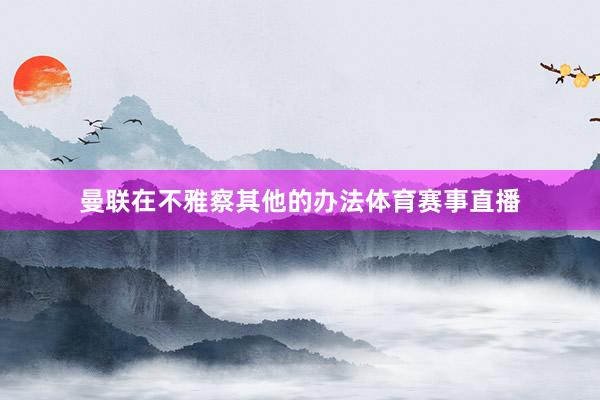 曼联在不雅察其他的办法体育赛事直播