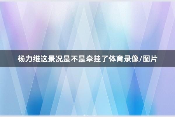 杨力维这景况是不是牵挂了体育录像/图片