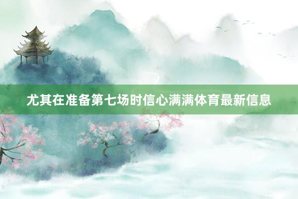 尤其在准备第七场时信心满满体育最新信息