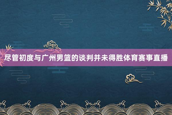 尽管初度与广州男篮的谈判并未得胜体育赛事直播