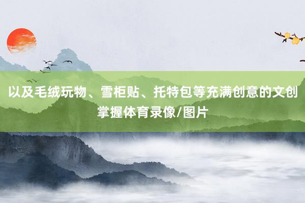 以及毛绒玩物、雪柜贴、托特包等充满创意的文创掌握体育录像/图片