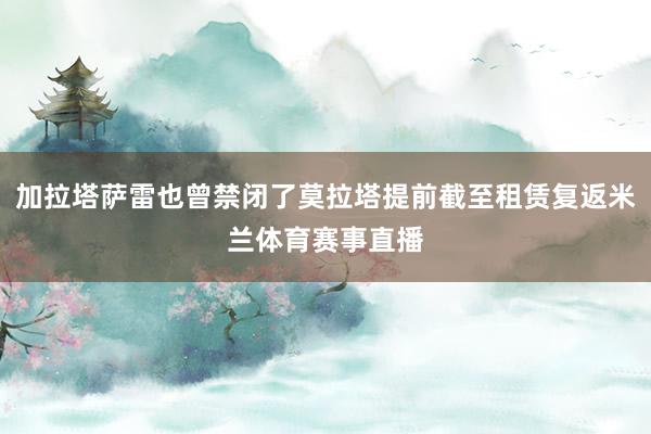 加拉塔萨雷也曾禁闭了莫拉塔提前截至租赁复返米兰体育赛事直播