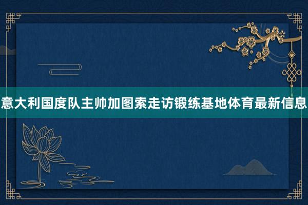 意大利国度队主帅加图索走访锻练基地体育最新信息