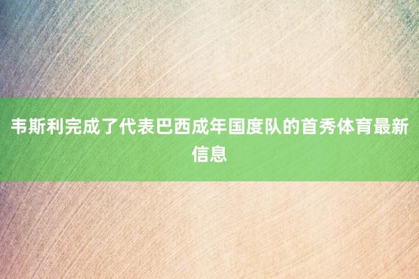 韦斯利完成了代表巴西成年国度队的首秀体育最新信息