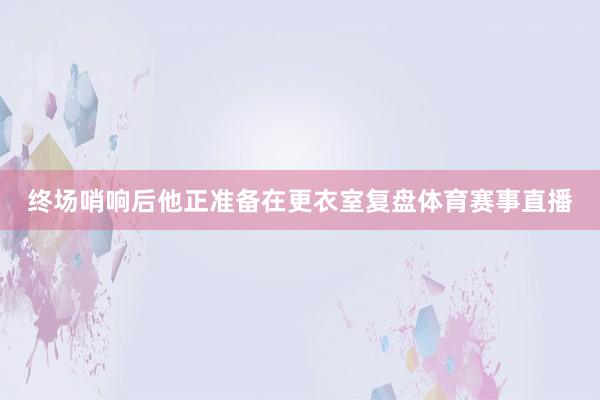 终场哨响后他正准备在更衣室复盘体育赛事直播