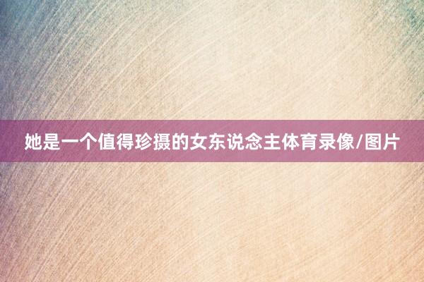 她是一个值得珍摄的女东说念主体育录像/图片