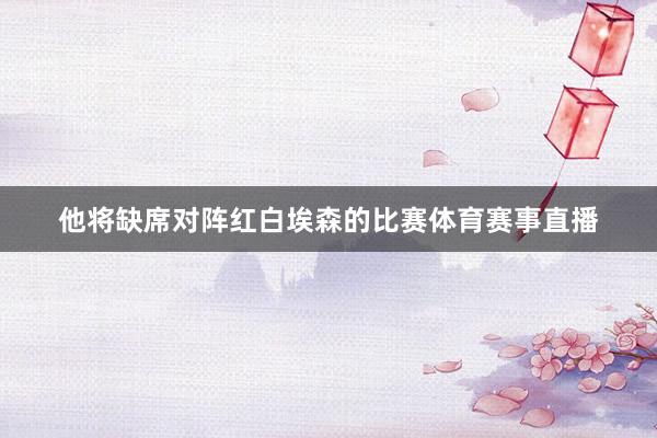 他将缺席对阵红白埃森的比赛体育赛事直播