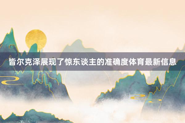 皆尔克泽展现了惊东谈主的准确度体育最新信息