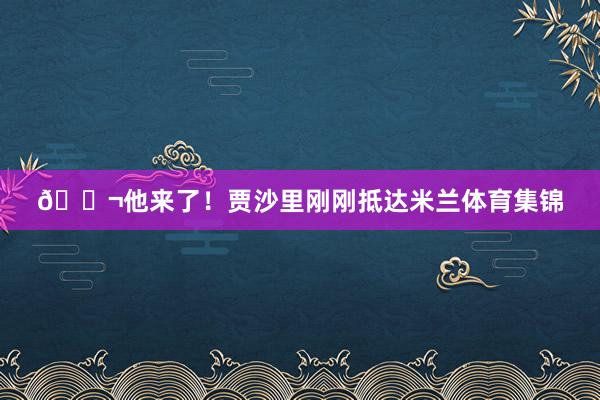 🛬他来了！贾沙里刚刚抵达米兰体育集锦